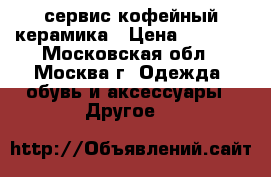 сервис кофейный керамика › Цена ­ 8 000 - Московская обл., Москва г. Одежда, обувь и аксессуары » Другое   